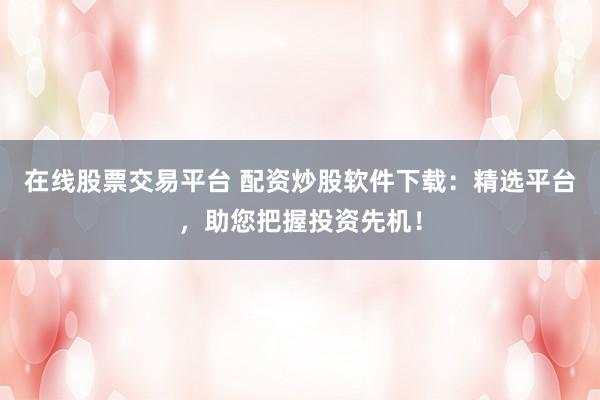 在线股票交易平台 配资炒股软件下载:精选平台,助您把握投资先机!