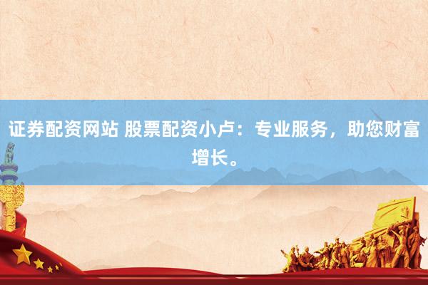证券配资网站 股票配资小卢：专业服务，助您财富增长。