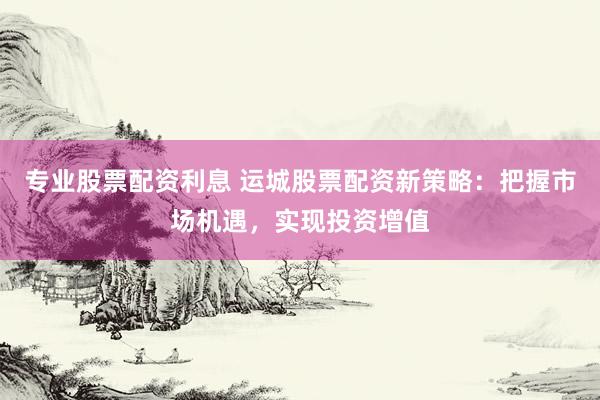 专业股票配资利息 运城股票配资新策略：把握市场机遇，实现投资增值