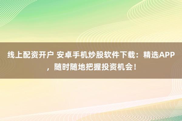 线上配资开户 安卓手机炒股软件下载：精选APP，随时随地把握投资机会！