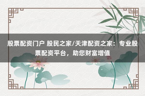 股票配资门户 股民之家/天津配资之家:专业股票配资平台,助您财富增值