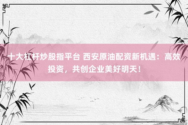 十大杠杆炒股指平台 西安原油配资新机遇：高效投资，共创企业美好明天！