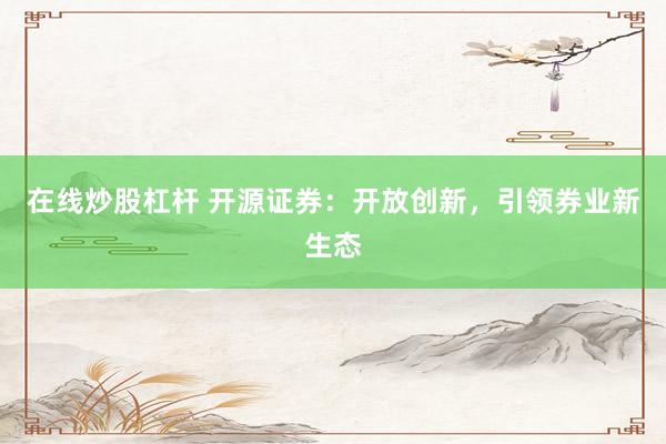 在线炒股杠杆 开源证券:开放创新,引领券业新生态