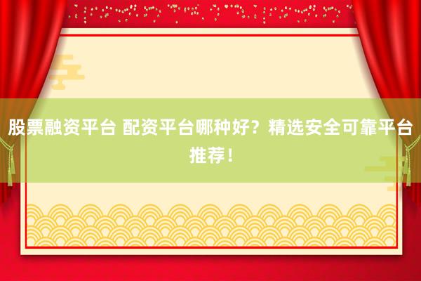股票融资平台 配资平台哪种好?精选安全可靠平台推荐!