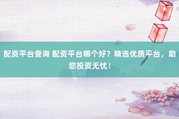 配资平台查询 配资平台哪个好？精选优质平台，助您投资无忧！