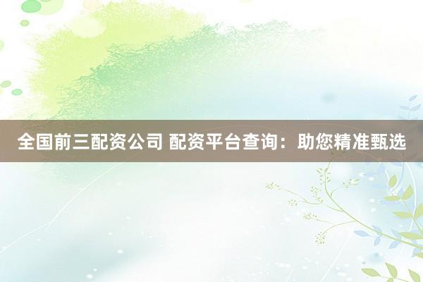 全国前三配资公司 配资平台查询：助您精准甄选