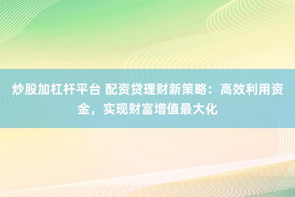 炒股加杠杆平台 配资贷理财新策略：高效利用资金，实现财富增值最大化