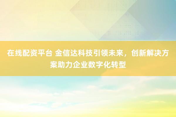 在线配资平台 金信达科技引领未来,创新解决方案助力企业数字化转型