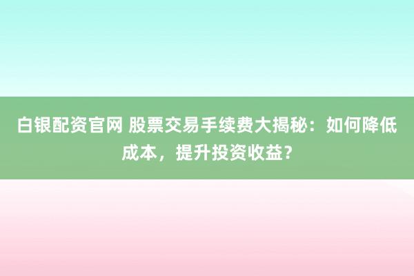 白银配资官网 股票交易手续费大揭秘：如何降低成本，提升投资收益？