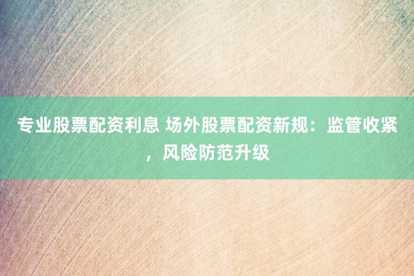 专业股票配资利息 场外股票配资新规：监管收紧，风险防范升级