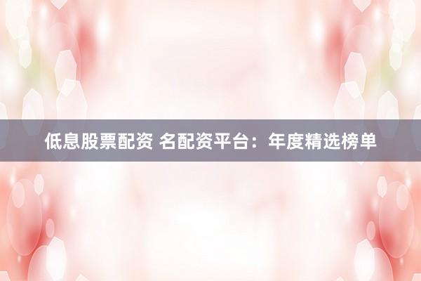 低息股票配资 名配资平台：年度精选榜单