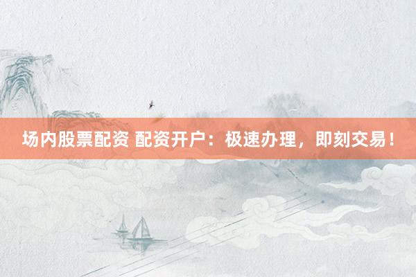 场内股票配资 配资开户：极速办理，即刻交易！
