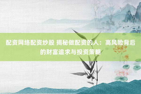 配资网络配资炒股 揭秘做配资的人：高风险背后的财富追求与投资策略
