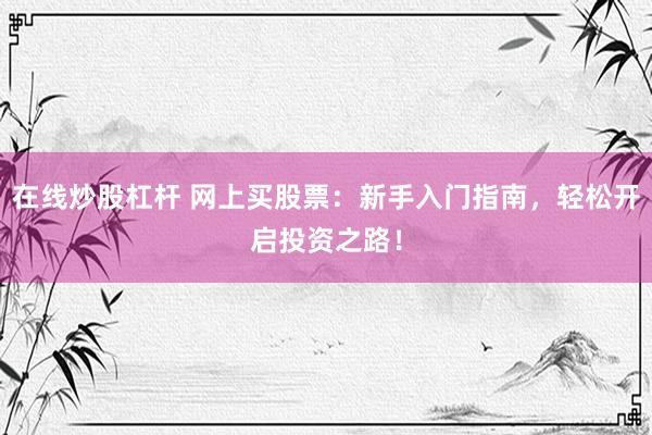 在线炒股杠杆 网上买股票：新手入门指南，轻松开启投资之路！