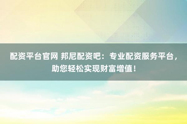 配资平台官网 邦尼配资吧：专业配资服务平台，助您轻松实现财富增值！
