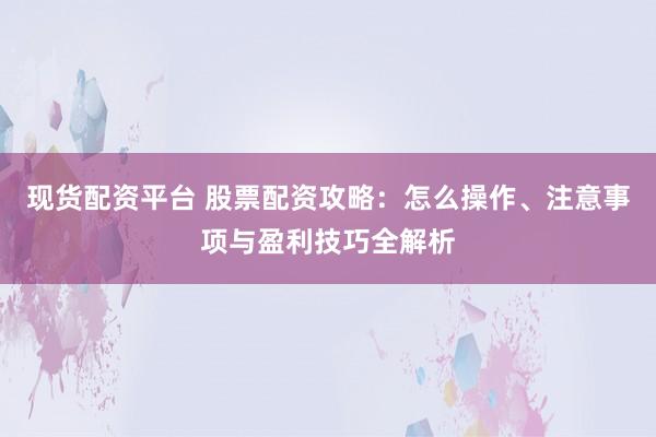 现货配资平台 股票配资攻略：怎么操作、注意事项与盈利技巧全解析