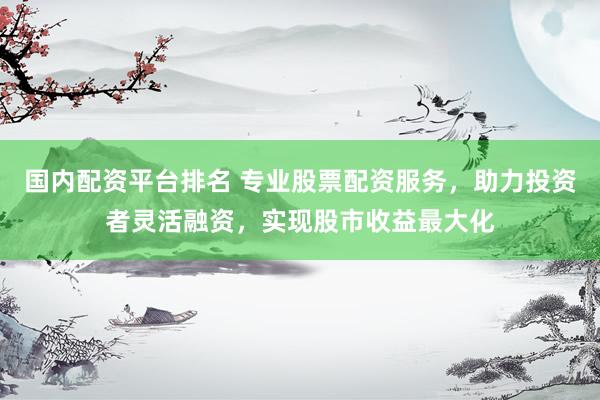 国内配资平台排名 专业股票配资服务,助力投资者灵活融资,实现股市收益最大化