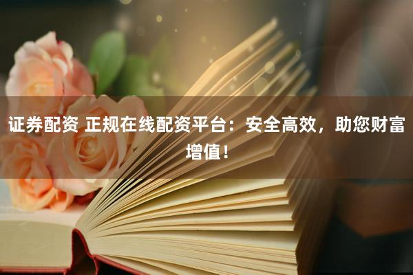 证券配资 正规在线配资平台：安全高效，助您财富增值！