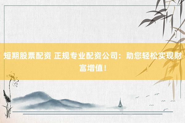 短期股票配资 正规专业配资公司：助您轻松实现财富增值！