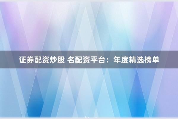 证券配资炒股 名配资平台：年度精选榜单