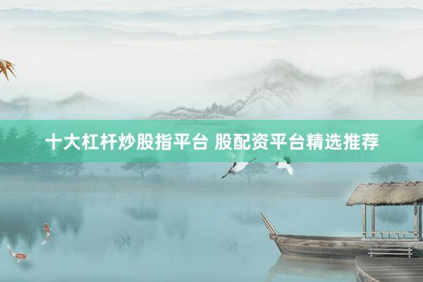 十大杠杆炒股指平台 股配资平台精选推荐