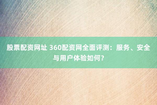 股票配资网址 360配资网全面评测：服务、安全与用户体验如何？