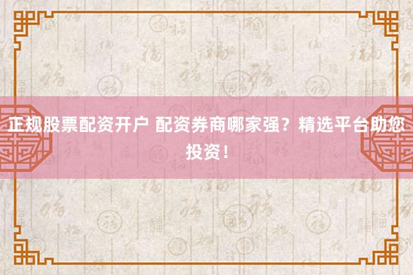 正规股票配资开户 配资券商哪家强？精选平台助您投资！