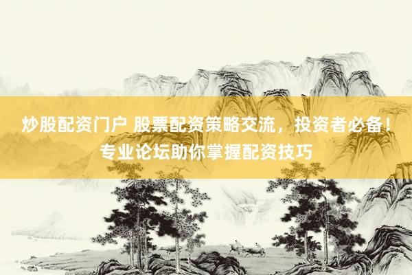 炒股配资门户 股票配资策略交流，投资者必备！专业论坛助你掌握配资技巧