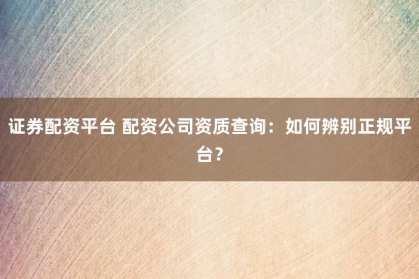 证券配资平台 配资公司资质查询：如何辨别正规平台？