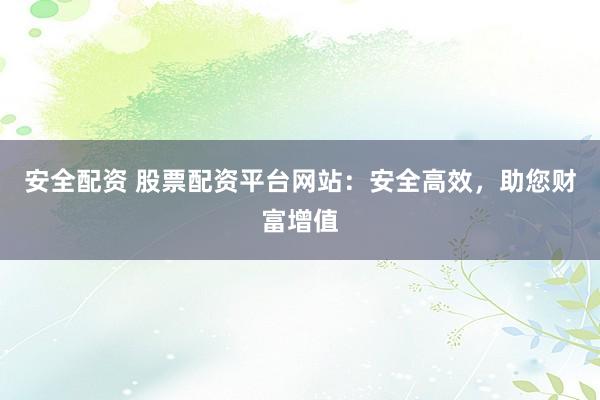 安全配资 股票配资平台网站：安全高效，助您财富增值