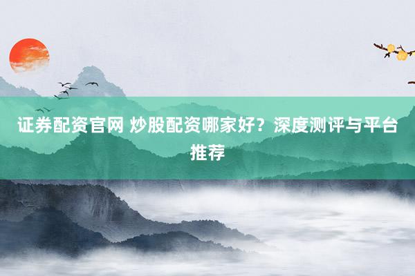证券配资官网 炒股配资哪家好？深度测评与平台推荐