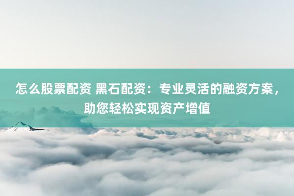 怎么股票配资 黑石配资：专业灵活的融资方案，助您轻松实现资产增值