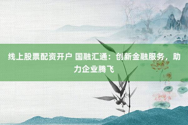 线上股票配资开户 国融汇通:创新金融服务,助力企业腾飞