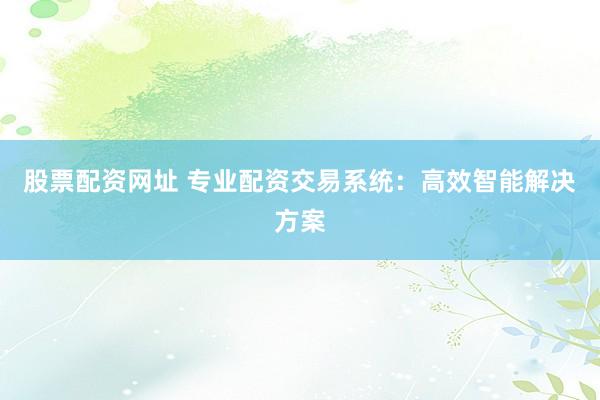 股票配资网址 专业配资交易系统：高效智能解决方案