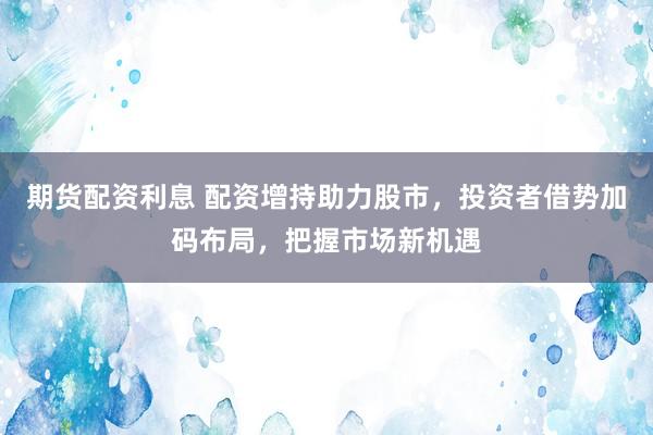 期货配资利息 配资增持助力股市，投资者借势加码布局，把握市场新机遇