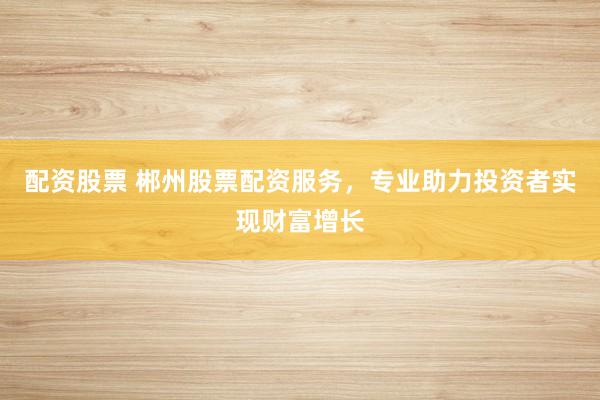 配资股票 郴州股票配资服务，专业助力投资者实现财富增长