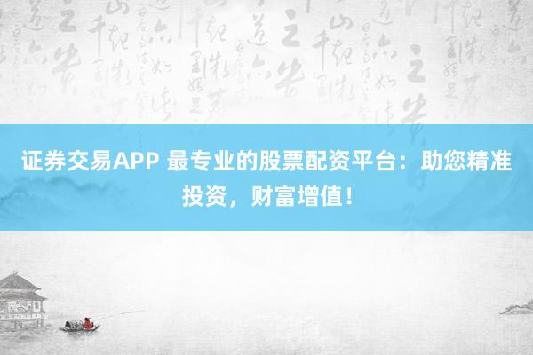 证券交易APP 最专业的股票配资平台:助您精准投资,财富增值!