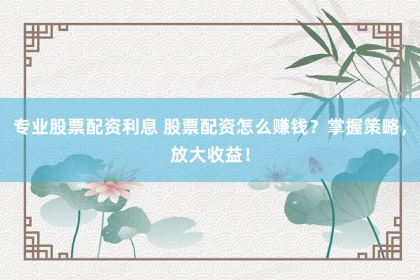 专业股票配资利息 股票配资怎么赚钱？掌握策略，放大收益！