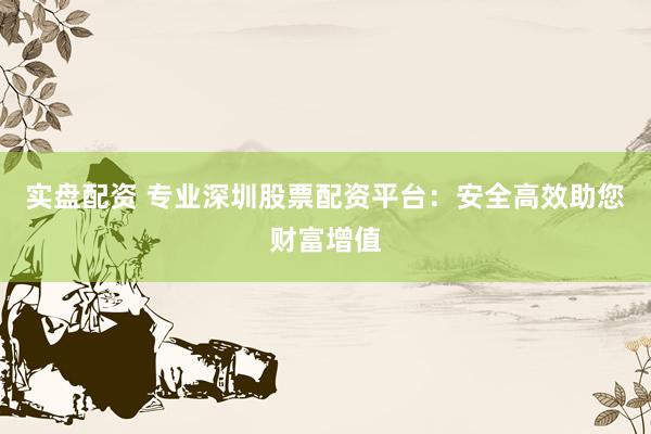 实盘配资 专业深圳股票配资平台：安全高效助您财富增值