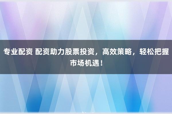 专业配资 配资助力股票投资，高效策略，轻松把握市场机遇！