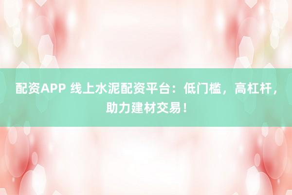 配资APP 线上水泥配资平台：低门槛，高杠杆，助力建材交易！