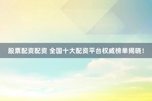 股票配资配资 全国十大配资平台权威榜单揭晓！
