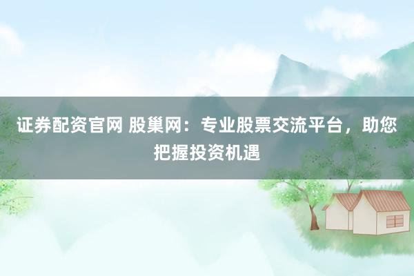 证券配资官网 股巢网：专业股票交流平台，助您把握投资机遇