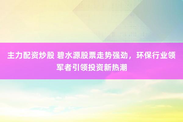 主力配资炒股 碧水源股票走势强劲，环保行业领军者引领投资新热潮