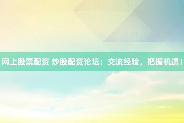 网上股票配资 炒股配资论坛：交流经验，把握机遇！