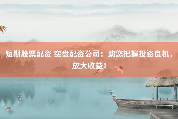 短期股票配资 实盘配资公司：助您把握投资良机，放大收益！