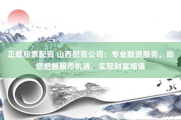 正规股票配资 山西配资公司：专业融资服务，助您把握股市机遇，实现财富增值
